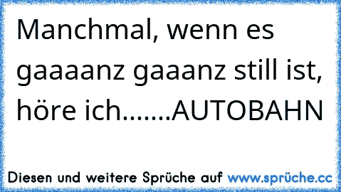 Manchmal, wenn es gaaaanz gaaanz still ist, höre ich.......
AUTOBAHN