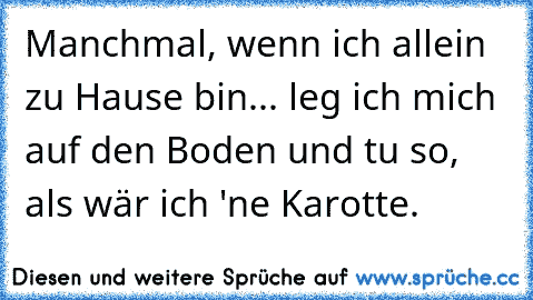 Manchmal, wenn ich allein zu Hause bin... leg ich mich auf den Boden und tu so, als wär ich 'ne Karotte.