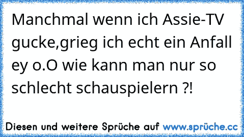 Manchmal wenn ich Assie-TV gucke,grieg ich echt ein Anfall ey o.O wie kann man nur so schlecht schauspielern ?!