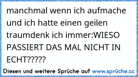 manchmal wenn ich aufmache und ich hatte einen geilen traum
denk ich immer:
WIESO PASSIERT DAS MAL NICHT IN ECHT?????