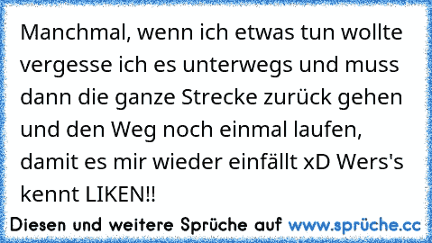 Manchmal, wenn ich etwas tun wollte vergesse ich es unterwegs und muss dann die ganze Strecke zurück gehen und den Weg noch einmal laufen, damit es mir wieder einfällt xD
 Wers's kennt LIKEN!!