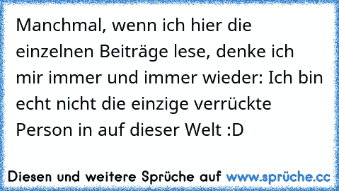 Manchmal, wenn ich hier die einzelnen Beiträge lese, denke ich mir immer und immer wieder: Ich bin echt nicht die einzige verrückte Person in auf dieser Welt :D