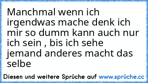 Manchmal wenn ich irgendwas mache denk ich mir so dumm kann auch nur ich sein , bis ich sehe jemand anderes macht das selbe