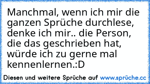 Manchmal, wenn ich mir die ganzen Sprüche durchlese, denke ich mir.. die Person, die das geschrieben hat, würde ich zu gerne mal kennenlernen.:D