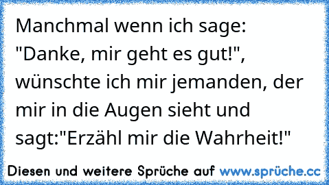 Manchmal wenn ich sage: "Danke, mir geht es gut!", wünschte ich mir jemanden, der mir in die Augen sieht und sagt:
"Erzähl mir die Wahrheit!"