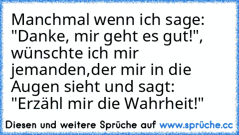 Manchmal wenn ich sage: "Danke, mir geht es gut!",
 wünschte ich mir jemanden,
der mir in die Augen sieht und sagt: "Erzähl mir die Wahrheit!"