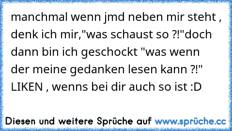 manchmal wenn jmd neben mir steht , denk ich mir,
"was schaust so ?!"
doch dann bin ich geschockt "was wenn der meine gedanken lesen kann ?!" 
LIKEN , wenns bei dir auch so ist :D