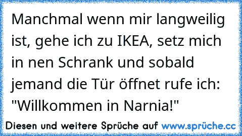 Manchmal wenn mir langweilig ist, gehe ich zu IKEA, setz mich in nen Schrank und sobald jemand die Tür öffnet rufe ich: "Willkommen in Narnia!"