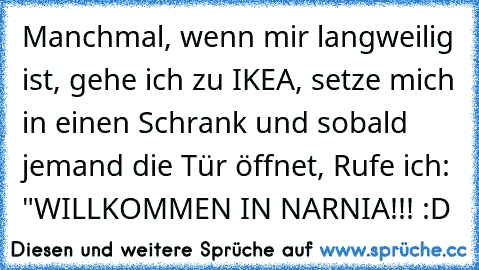 Manchmal, wenn mir langweilig ist, gehe ich zu IKEA, setze mich in einen Schrank und sobald jemand die Tür öffnet, Rufe ich: "WILLKOMMEN IN NARNIA!!! :D