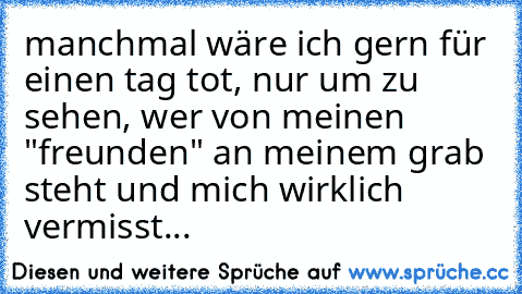 manchmal wäre ich gern für einen tag tot, nur um zu sehen, wer von meinen "freunden" an meinem grab steht und mich wirklich vermisst...