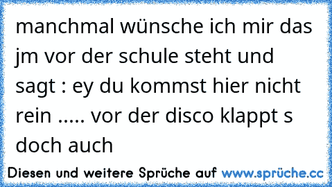 manchmal wünsche ich mir das jm vor der schule steht und sagt : ey du kommst hier nicht rein ..... vor der disco klappt s doch auch