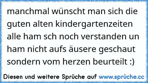 manchmal wünscht man sich die guten alten kindergartenzeiten alle ham sch noch verstanden un ham nicht auf´s äusere geschaut sondern vom herzen beurteilt :)