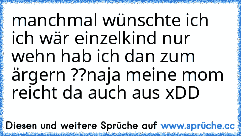 manchmal wünschte ich ich wär einzelkind nur wehn hab ich dan zum ärgern ??
naja meine mom reicht da auch aus xDD