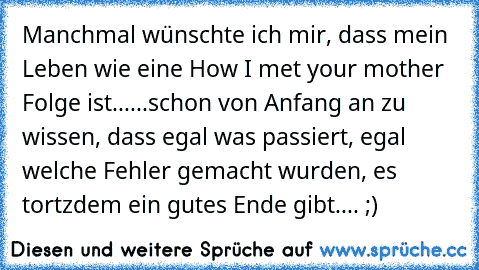 Manchmal wünschte ich mir, dass mein Leben wie eine How I met your mother Folge ist...
...schon von Anfang an zu wissen, dass egal was passiert, egal welche Fehler gemacht wurden, es tortzdem ein gutes Ende gibt.... 
;)