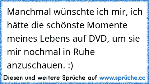 Manchmal wünschte ich mir, ich hätte die schönste Momente meines Lebens auf DVD, um sie mir nochmal in Ruhe anzuschauen. :)