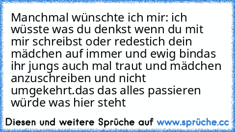 Manchmal wünschte ich mir:
 ich wüsste was du denkst wenn du mit mir schreibst oder redest
ich dein mädchen auf immer und ewig bin
das ihr jungs auch mal traut und mädchen anzuschreiben und nicht umgekehrt.
das das alles passieren würde was hier steht