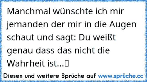 Manchmal wünschte ich mir jemanden der mir in die Augen schaut und sagt: „Du weißt genau dass das nicht die Wahrheit ist...“