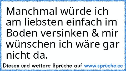 Manchmal würde ich am liebsten einfach im Boden versinken & mir wünschen ich wäre gar nicht da.