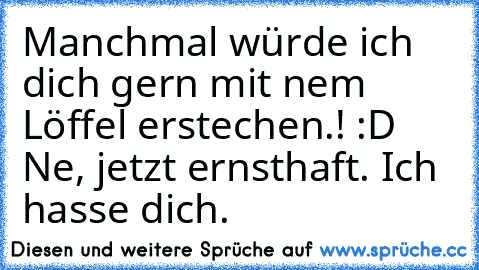 Manchmal würde ich dich gern mit nem Löffel erstechen.! :D Ne, jetzt ernsthaft. Ich hasse dich.