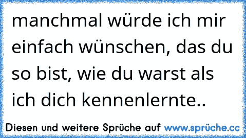 manchmal würde ich mir einfach wünschen, das du so bist, wie du warst als ich dich kennenlernte..