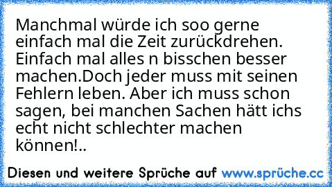 Manchmal würde ich soo gerne einfach mal die Zeit zurückdrehen. Einfach mal alles n bisschen besser machen.
Doch jeder muss mit seinen Fehlern leben. Aber ich muss schon sagen, bei manchen Sachen hätt ichs echt nicht schlechter machen können!..