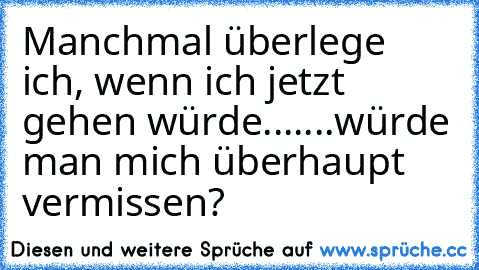 Manchmal überlege ich, wenn ich jetzt gehen würde....
...würde man mich überhaupt vermissen?