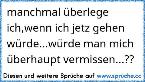 manchmal überlege ich,wenn ich jetz gehen würde...
würde man mich überhaupt vermissen...??