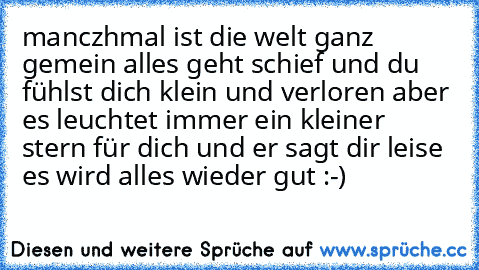 manczhmal ist die welt ganz gemein alles geht schief und du fühlst dich klein und verloren aber es leuchtet immer ein kleiner stern für dich und er sagt dir leise es wird alles wieder gut :-)