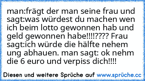 man:frägt der man seine frau und sagt:was würdest du machen wen ich beim lotto gewonnen hab und geld gewonnen habe!!!!???? Frau sagt:ich würde die hälfte nehem ung abhauen. man sagt: ok nehm die 6 euro und verpiss dich!!!!