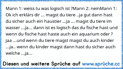 Mann 1: weiss tu was logisch ist ?
Mann 2: nein
Mann 1: Ok ich erklärs dir ... magst du tiere ..ja gut dann hast du sicher auch ein haustier ...ja ... magst du tiere im wasser ...ja... dann ist es logisch das du fische hast und wenn du fische hast haste auch ein aquarium oder ? jaa ...und wenn du tiere magst magst du auch kinder ...ja.. wenn du kinder magst dann hast du sicher auch welche ...ja.. ...