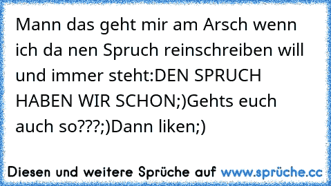 Mann das geht mir am Arsch wenn ich da nen Spruch reinschreiben will und immer steht:DEN SPRUCH HABEN WIR SCHON;)
Gehts euch auch so???;)
Dann liken;)