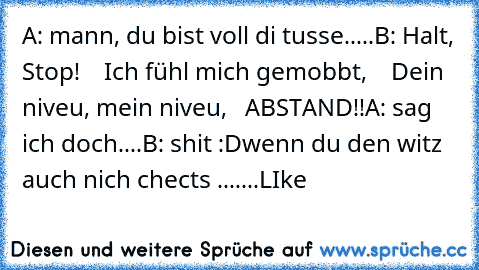 A: mann, du bist voll di tusse.....
B: Halt, Stop!
    Ich fühl mich gemobbt,
    Dein niveu, mein niveu,
   ABSTAND!!
A: sag ich doch....
B: shit 
:D
wenn du den witz auch nich chects .......LIke