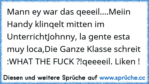 Mann ey war das qeeeil....
Meiin Handy klinqelt mitten im Unterricht
♫♫♫Johnny, la gente esta muy loca,♫♫♫
Die Ganze Klasse schreit :
WHAT THE FUCK ?!
qeeeeil. Liken !