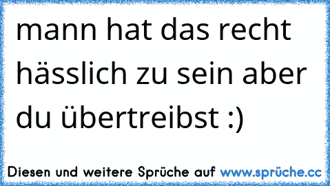 mann hat das recht hässlich zu sein aber du übertreibst :) ♥