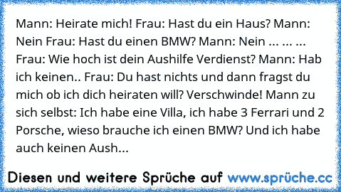 Mann: Heirate mich!
 Frau: Hast du ein Haus?
 Mann: Nein
 Frau: Hast du einen BMW?
 Mann: Nein
 ... ... ... Frau: Wie hoch ist dein Aushilfe Verdienst?
 Mann: Hab ich keinen..
 Frau: Du hast nichts und dann fragst du mich ob ich dich heiraten will? Verschwinde!
 Mann zu sich selbst: Ich habe eine Villa, ich habe 3 Ferrari und 2 Porsche, wieso brauche ich einen BMW? Und ich habe auch keinen Aush...