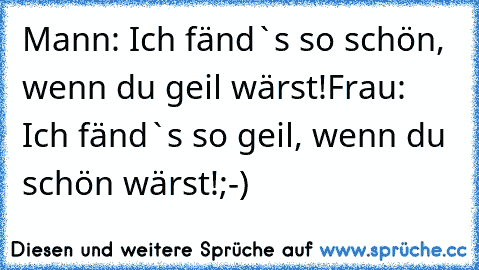 Mann: Ich fänd`s so schön, wenn du geil wärst!
Frau: Ich fänd`s so geil, wenn du schön wärst!
;-)