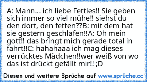 A: Mann... ich liebe Fetties!! Sie geben sich immer so viel mühe!! siehst du den dort, den fetten??
B: mit dem hat sie gestern geschlafen!!
A: Oh mein gott!! das bringt mich gerade total in fahrt!!
C: hahahaaa ich mag dieses verrücktes Mädchen!!
wer weiß von wo das ist drückt gefällt mir!! ;D