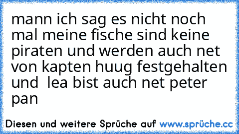 mann ich sag es nicht noch mal meine fische sind keine piraten und werden auch net von kapten huug festgehalten und  lea bist auch net peter pan