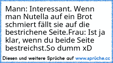 Mann: Interessant. Wenn man Nutella auf ein Brot schmiert fällt sie auf die bestrichene Seite.
Frau: Ist ja klar, wenn du beide Seite bestreichst.
So dumm xD