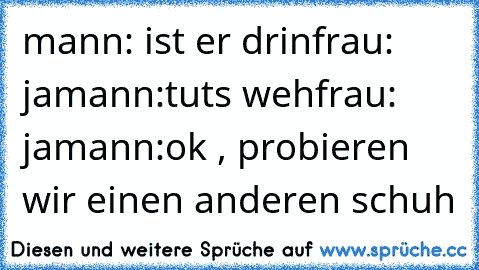 mann: ist er drin
frau: ja
mann:tuts weh
frau: ja
mann:ok , probieren wir einen anderen schuh