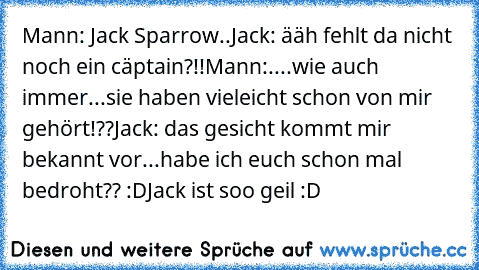 Mann: Jack Sparrow..
Jack: ääh fehlt da nicht noch ein cäptain?!!
Mann:....wie auch immer...sie haben vieleicht schon von mir gehört!??
Jack: das gesicht kommt mir bekannt vor...habe ich euch schon mal bedroht?? :D
Jack ist soo geil :D