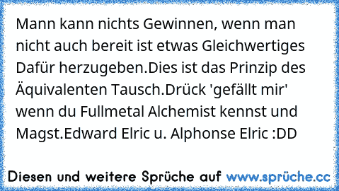 Mann kann nichts Gewinnen, wenn man nicht auch bereit ist etwas Gleichwertiges Dafür herzugeben.
Dies ist das Prinzip des Äquivalenten Tausch.
Drück 'gefällt mir' wenn du Fullmetal Alchemist kennst und Magst.
Edward Elric u. Alphonse Elric :DD