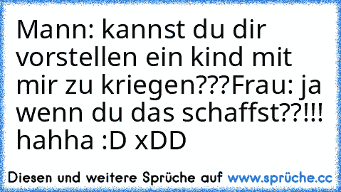 Mann: kannst du dir vorstellen ein kind mit mir zu kriegen???
Frau: ja wenn du das schaffst??!!! 
hahha :D xDD