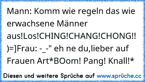 Mann: Komm wie regeln das wie erwachsene Männer aus!Los!CHING!CHANG!CHONG!! )=]
Frau: -_-" eh ne du,lieber auf Frauen Art
*BOom! Pang! Knall!*