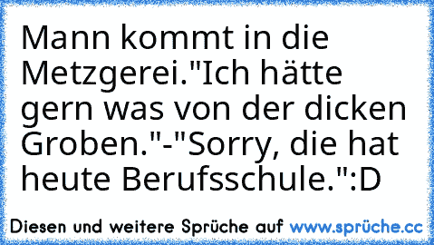 Mann kommt in die Metzgerei.
"Ich hätte gern was von der dicken Groben."
-"Sorry, die hat heute Berufsschule."
:D