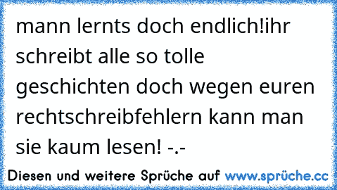 mann lernts doch endlich!
ihr schreibt alle so tolle geschichten doch wegen euren rechtschreibfehlern kann man sie kaum lesen! -.-