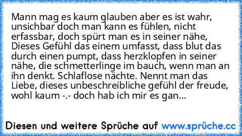 Mann mag es kaum glauben aber es ist wahr, unsichbar doch man kann es fühlen, nicht erfassbar, doch spürt man es in seiner nähe, Dieses Gefühl das einem umfasst, dass blut das durch einen pumpt, dass herzklopfen in seiner nähe, die schmetterlinge im bauch, wenn man an ihn denkt. Schlaflose nächte. Nennt man das Liebe, dieses unbeschreibliche gefühl der freude, wohl kaum -.- doch hab ich mir es ...