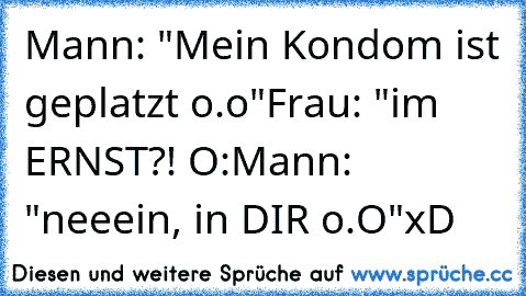 Mann: "Mein Kondom ist geplatzt o.o"
Frau: "im ERNST?! O:
Mann: "neeein, in DIR o.O"
xD