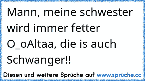 Mann, meine schwester wird immer fetter O_o
Altaa, die is auch Schwanger!!