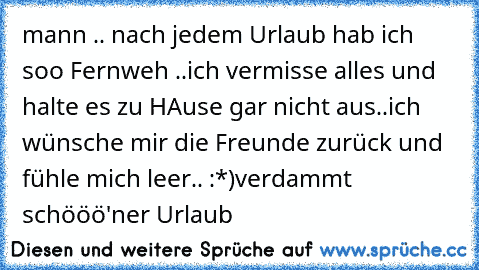 mann .. nach jedem Urlaub hab ich soo Fernweh ..
ich vermisse alles und halte es zu HAuse gar nicht aus..
ich wünsche mir die Freunde zurück und fühle mich leer.. 
:*)
verdammt schööö'ner Urlaub